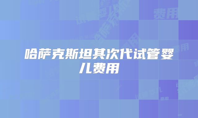 哈萨克斯坦其次代试管婴儿费用