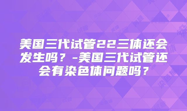 美国三代试管22三体还会发生吗？-美国三代试管还会有染色体问题吗？