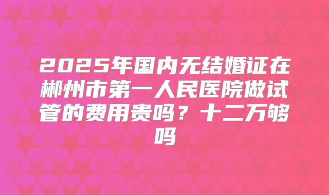 2025年国内无结婚证在郴州市第一人民医院做试管的费用贵吗?十二万够吗