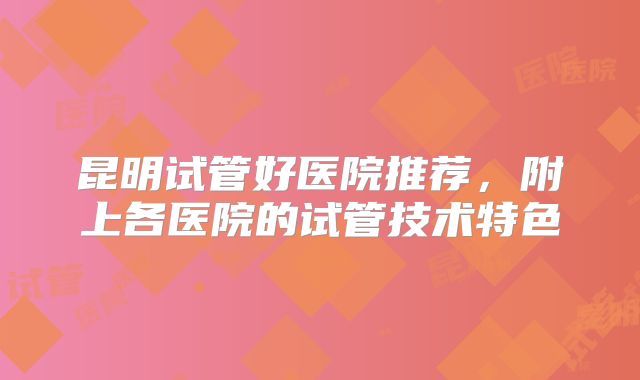 昆明试管好医院推荐,附上各医院的试管技术特色