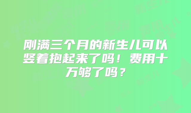 刚满三个月的新生儿可以竖着抱起来了吗!费用十万够了吗?