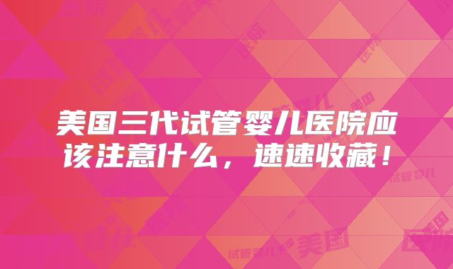 美国三代试管婴儿医院应该注意什么,速速收藏!