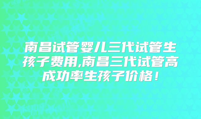 南昌试管婴儿三代试管生孩子费用,南昌三代试管高成功率生孩子价格！