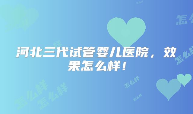 河北三代试管婴儿医院,效果怎么样!