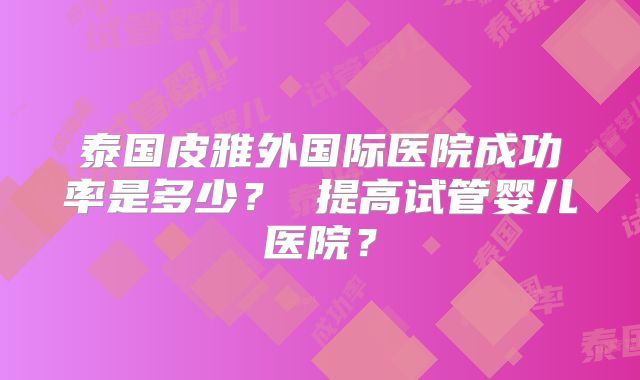 泰国皮雅外国际医院成功率是多少? 提高试管婴儿医院?
