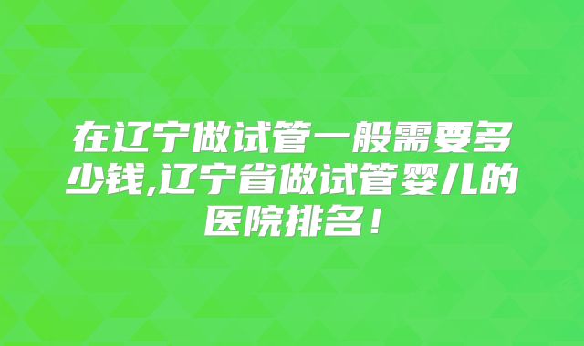 在辽宁做试管一般需要多少钱,辽宁省做试管婴儿的医院排名！