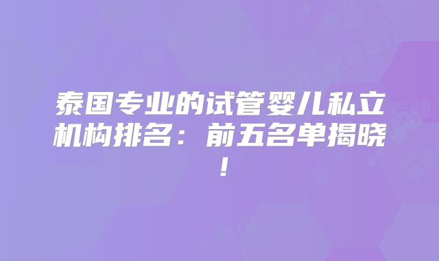泰国专业的试管婴儿私立机构排名:前五名单揭晓!