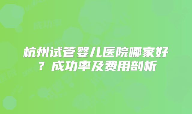 杭州试管婴儿医院哪家好？成功率及费用剖析
