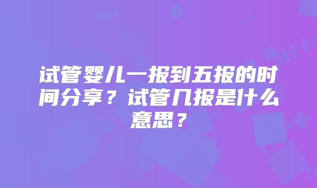 试管婴儿一报到五报的时间分享？试管几报是什么意思？