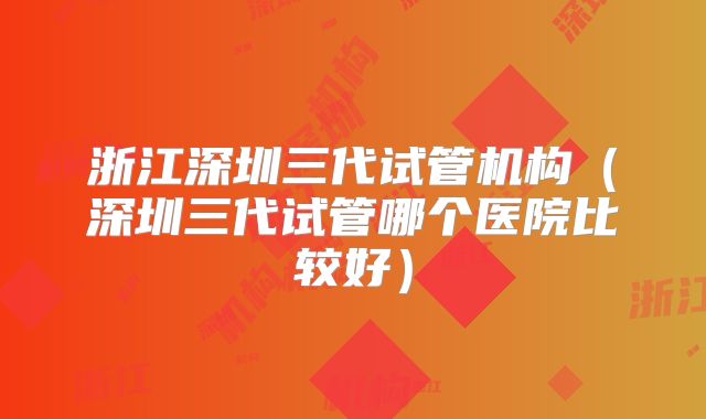 浙江深圳三代试管机构（深圳三代试管哪个医院比较好）