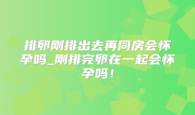 排卵刚排出去再同房会怀孕吗_刚排完卵在一起会怀孕吗!