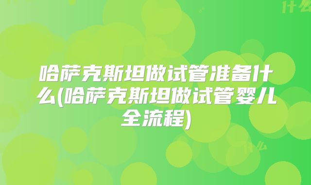 哈萨克斯坦做试管准备什么(哈萨克斯坦做试管婴儿全流程)