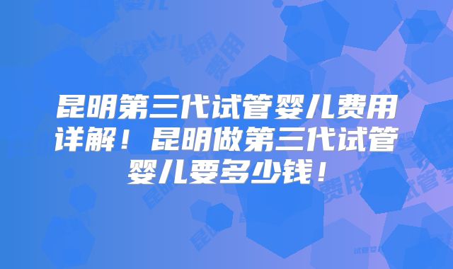 昆明第三代试管婴儿费用详解！昆明做第三代试管婴儿要多少钱！
