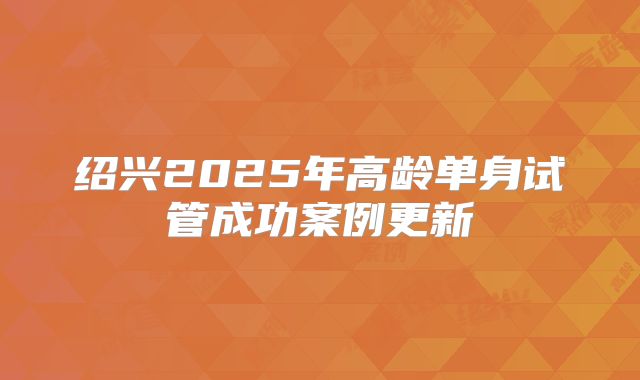绍兴2025年高龄单身试管成功案例更新
