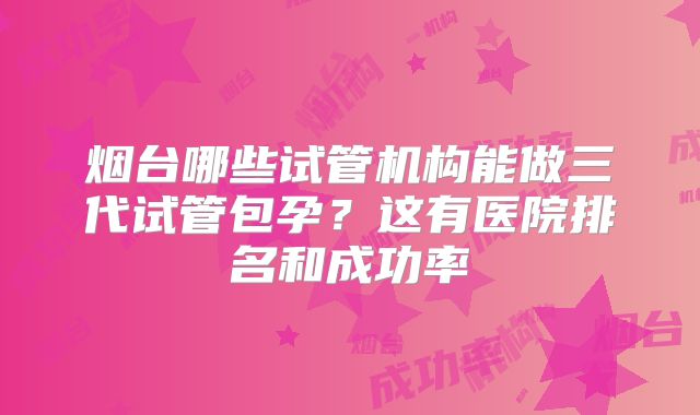 烟台哪些试管机构能做三代试管包孕?这有医院排名和成功率