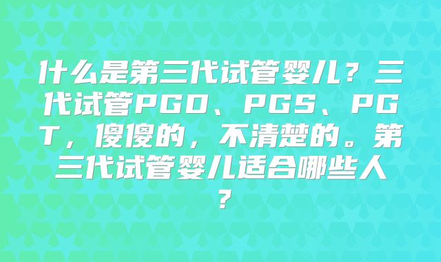什么是第三代试管婴儿？三代试管PGD、PGS、PGT，傻傻的，不清楚的。第三代试管婴儿适合哪些人？