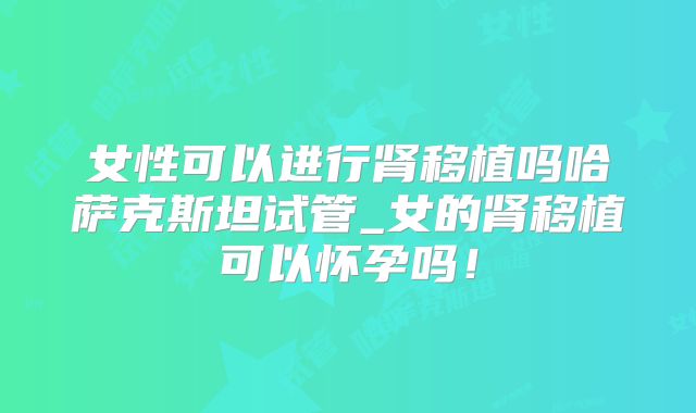 女性可以进行肾移植吗哈萨克斯坦试管_女的肾移植可以怀孕吗!