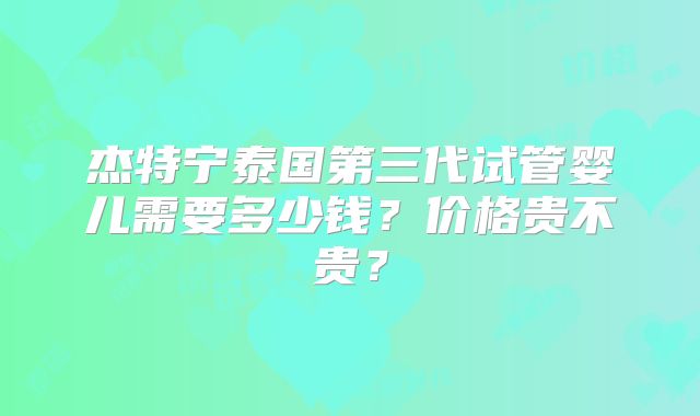 杰特宁泰国第三代试管婴儿需要多少钱？价格贵不贵？