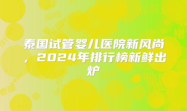 泰国试管婴儿医院新风尚，2024年排行榜新鲜出炉
