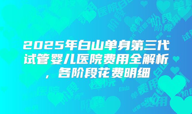 2025年白山单身第三代试管婴儿医院费用全解析，各阶段花费明细