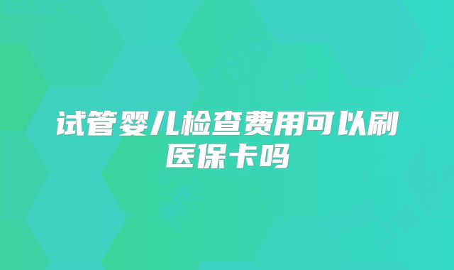 试管婴儿检查费用可以刷医保卡吗