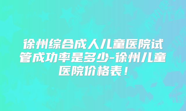 徐州综合成人儿童医院试管成功率是多少-徐州儿童医院价格表!