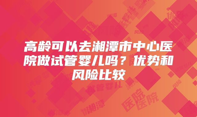 高龄可以去湘潭市中心医院做试管婴儿吗？优势和风险比较