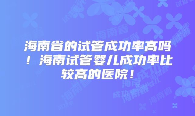 海南省的试管成功率高吗!海南试管婴儿成功率比较高的医院!