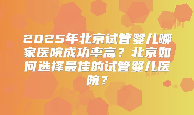 2025年北京试管婴儿哪家医院成功率高？北京如何选择最佳的试管婴儿医院？