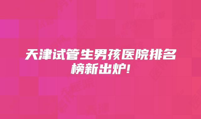 天津试管生男孩医院排名榜新出炉!