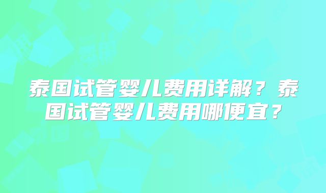 泰国试管婴儿费用详解？泰国试管婴儿费用哪便宜？