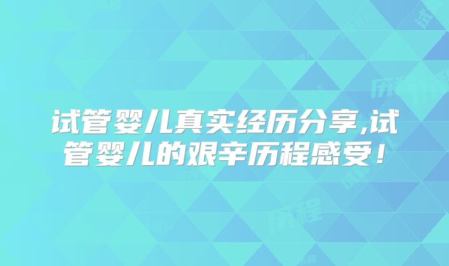 试管婴儿真实经历分享,试管婴儿的艰辛历程感受！