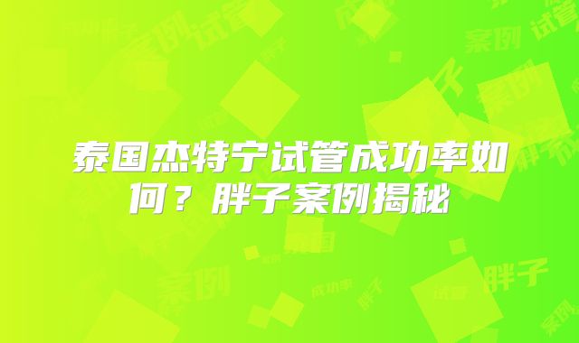 泰国杰特宁试管成功率如何？胖子案例揭秘