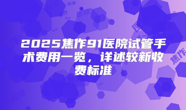 2025焦作91医院试管手术费用一览，详述较新收费标准