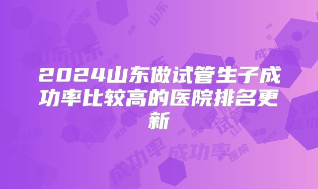 2024山东做试管生子成功率比较高的医院排名更新