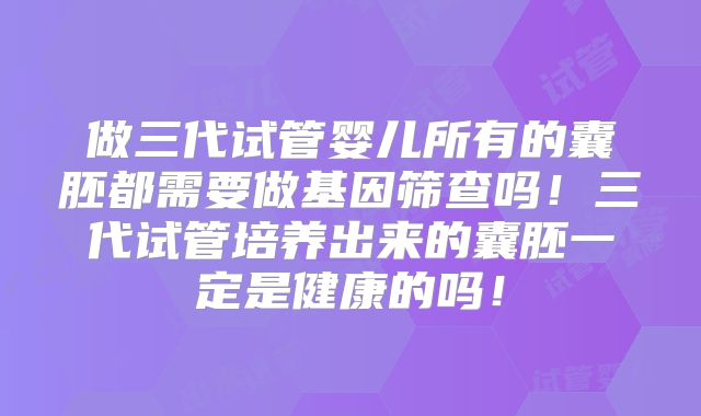 做三代试管婴儿所有的囊胚都需要做基因筛查吗！三代试管培养出来的囊胚一定是健康的吗！