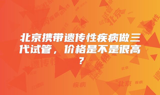 北京携带遗传性疾病做三代试管，价格是不是很高？