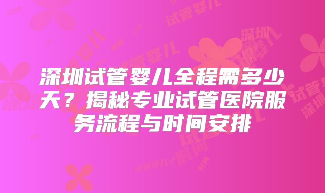 深圳试管婴儿全程需多少天？揭秘专业试管医院服务流程与时间安排
