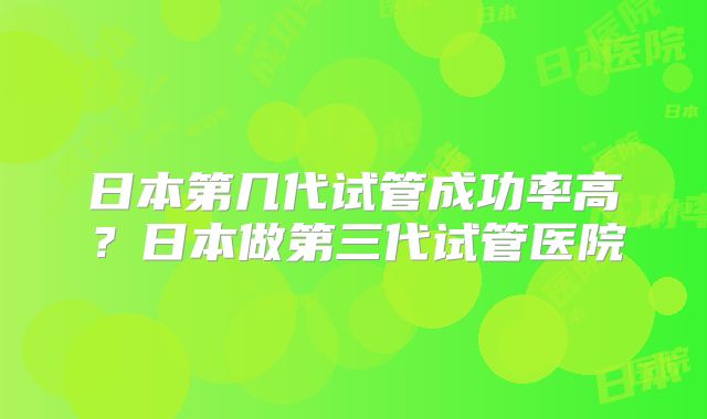 日本第几代试管成功率高？日本做第三代试管医院
