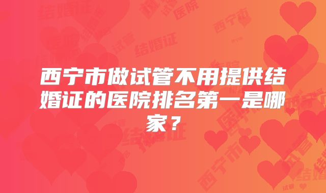 西宁市做试管不用提供结婚证的医院排名第一是哪家?