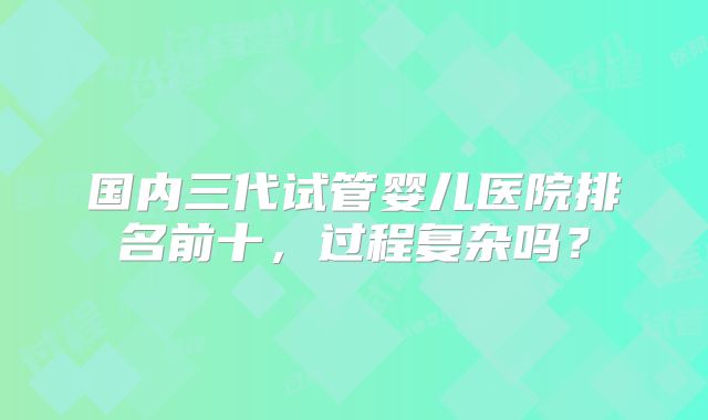 国内三代试管婴儿医院排名前十，过程复杂吗？