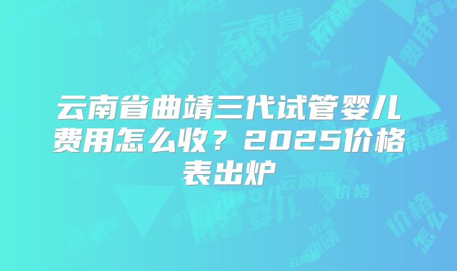 云南省曲靖三代试管婴儿费用怎么收?2025价格表出炉