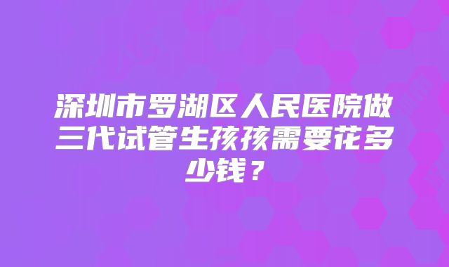 深圳市罗湖区人民医院做三代试管生孩孩需要花多少钱?