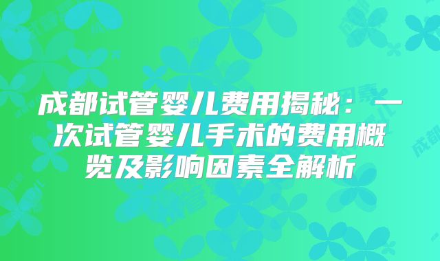 成都试管婴儿费用揭秘:一次试管婴儿手术的费用概览及影响因素全解析