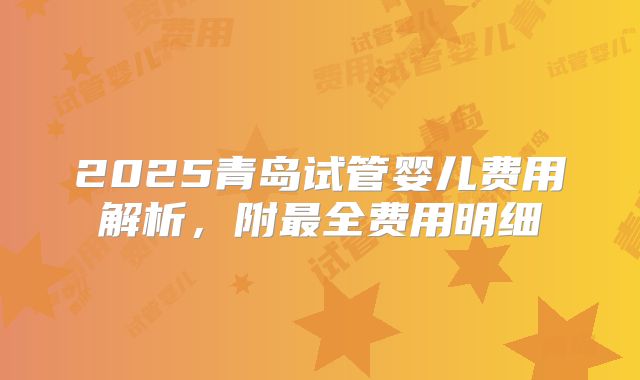 2025青岛试管婴儿费用解析，附最全费用明细