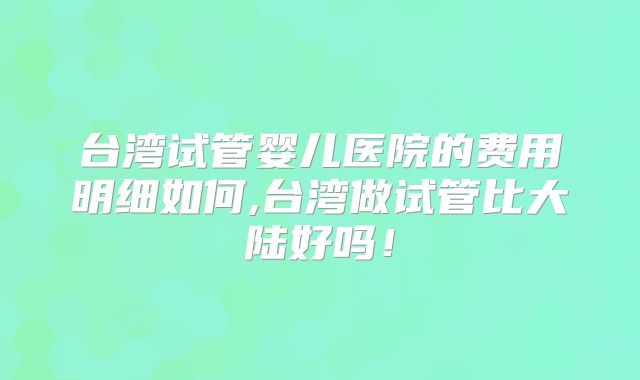 台湾试管婴儿医院的费用明细如何,台湾做试管比大陆好吗！
