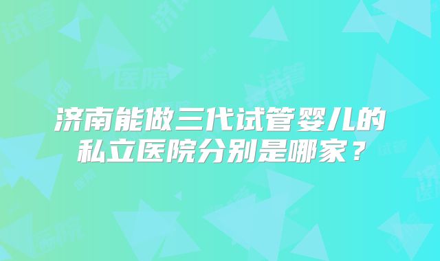 济南能做三代试管婴儿的私立医院分别是哪家？