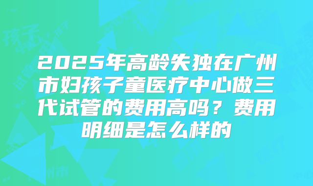 2025年高龄失独在广州市妇孩子童医疗中心做三代试管的费用高吗?费用明细是怎么样的