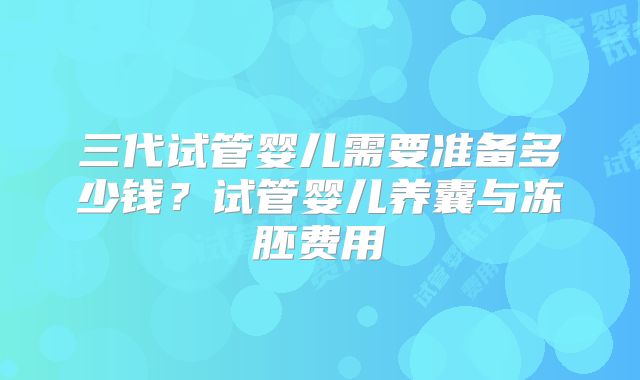 三代试管婴儿需要准备多少钱?试管婴儿养囊与冻胚费用