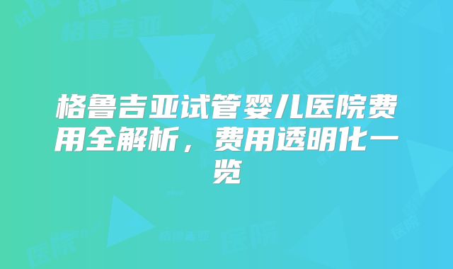格鲁吉亚试管婴儿医院费用全解析，费用透明化一览